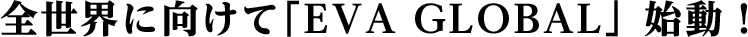 全世界に向けて「EVA GLOBAL」始動!
